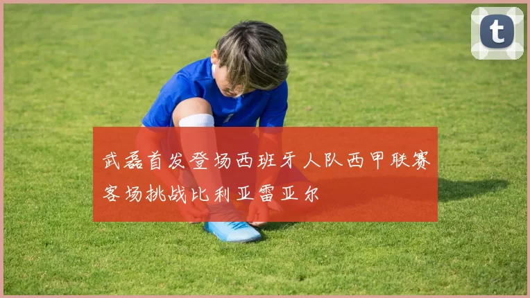 武磊首发登场西班牙人队西甲联赛客场挑战比利亚雷亚尔