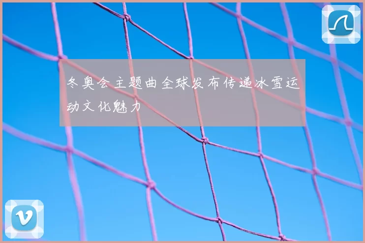 冬奥会主题曲全球发布传递冰雪运动文化魅力