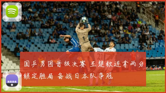 国乒男团晋级决赛 王楚钦连拿两分锁定胜局 备战日本队争冠