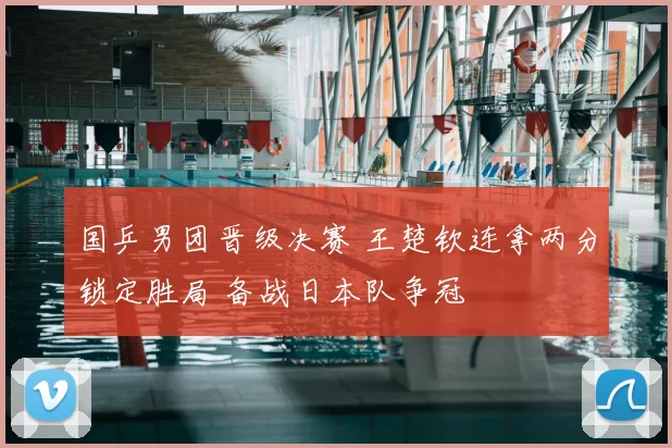 国乒男团晋级决赛 王楚钦连拿两分锁定胜局 备战日本队争冠