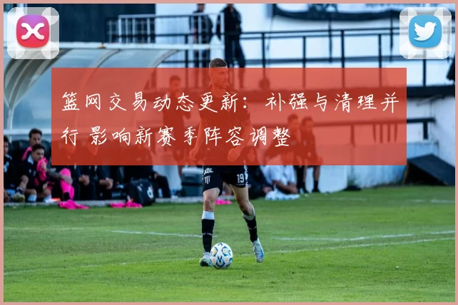 篮网交易动态更新：补强与清理并行 影响新赛季阵容调整