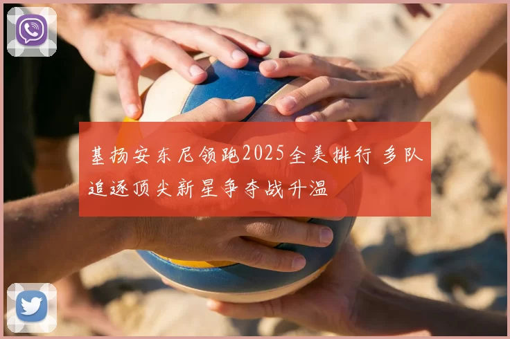 基扬安东尼领跑2025全美排行 多队追逐顶尖新星争夺战升温