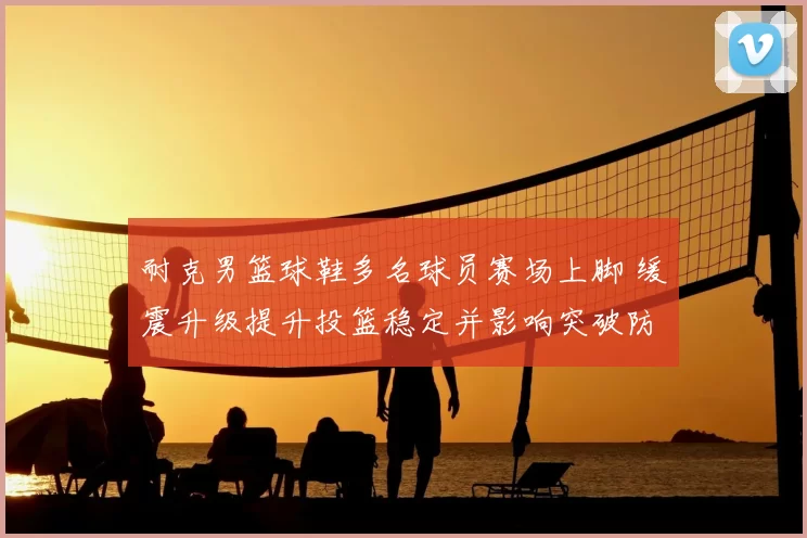 耐克男篮球鞋多名球员赛场上脚 缓震升级提升投篮稳定并影响突破防守