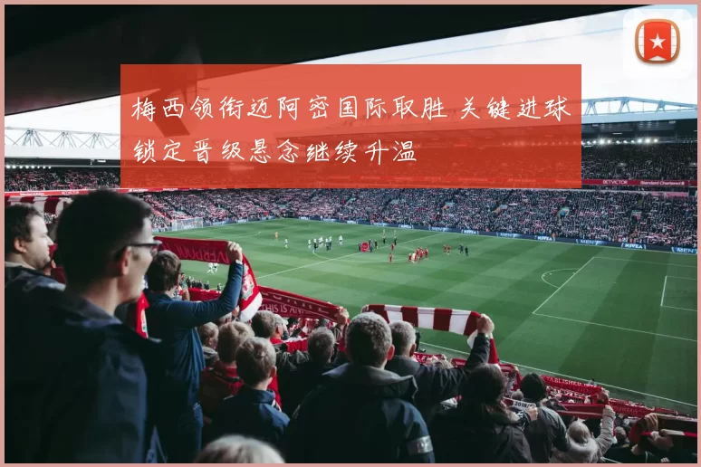 梅西领衔迈阿密国际取胜 关键进球锁定晋级悬念继续升温