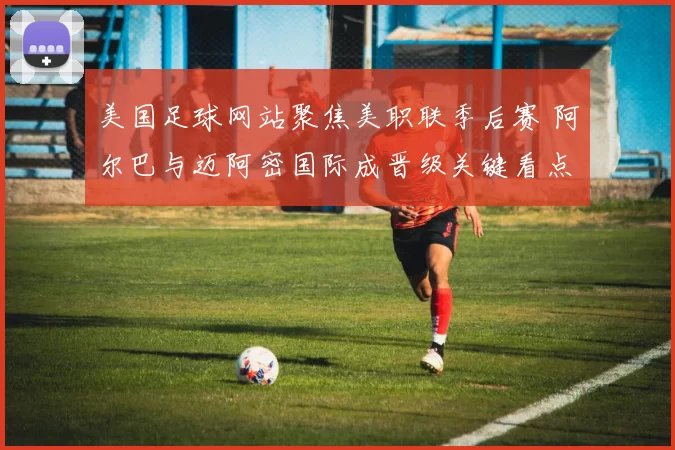 美国足球网站聚焦美职联季后赛 阿尔巴与迈阿密国际成晋级关键看点