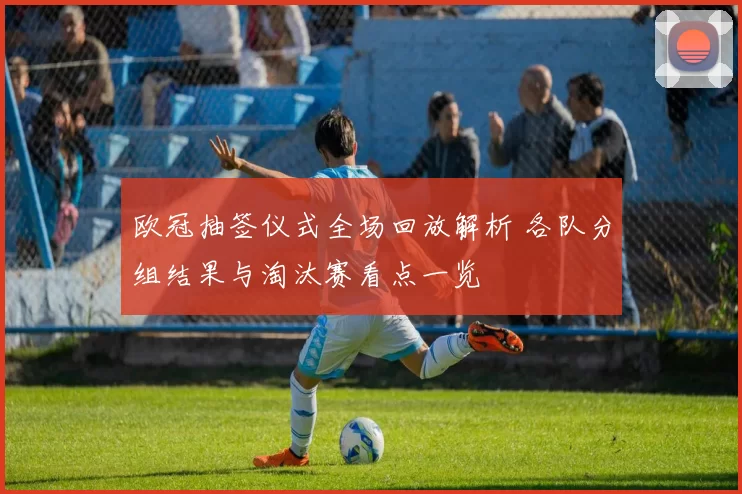 欧冠抽签仪式全场回放解析 各队分组结果与淘汰赛看点一览