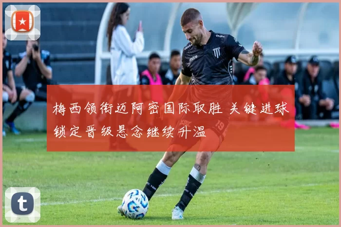 梅西领衔迈阿密国际取胜 关键进球锁定晋级悬念继续升温