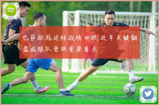 巴萨欧冠逆转战绩回顾 近年关键翻盘成球队晋级重要看点