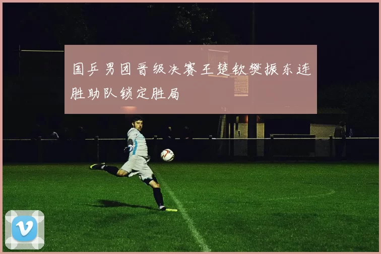 国乒男团晋级决赛王楚钦樊振东连胜助队锁定胜局