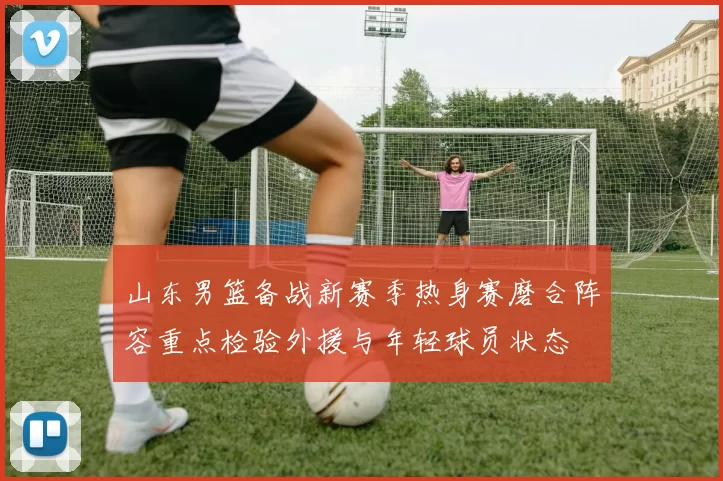 山东男篮备战新赛季热身赛磨合阵容重点检验外援与年轻球员状态