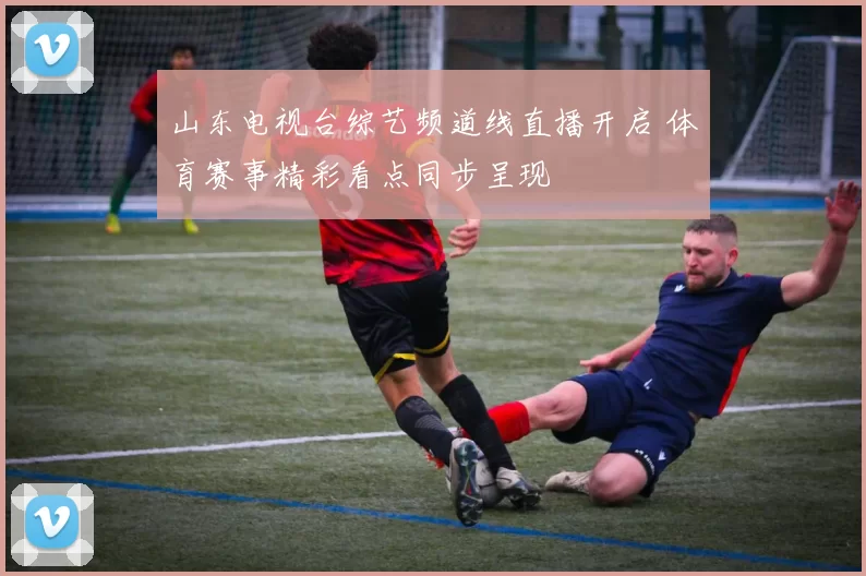 山东电视台综艺频道线直播开启 体育赛事精彩看点同步呈现
