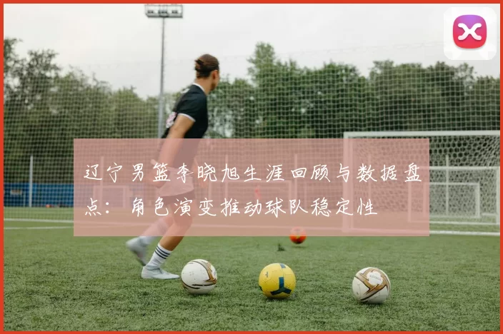 辽宁男篮李晓旭生涯回顾与数据盘点：角色演变推动球队稳定性