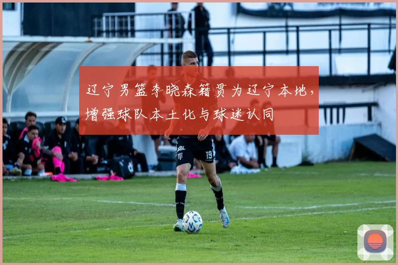 辽宁男篮李晓森籍贯为辽宁本地，增强球队本土化与球迷认同