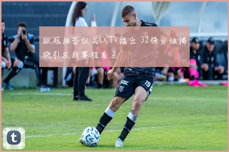 欧冠抽签仪式CCTV播出 32强分组揭晓引发新赛程看点