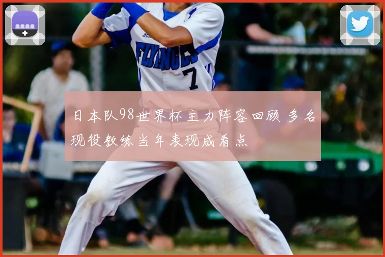 日本队98世界杯主力阵容回顾 多名现役教练当年表现成看点