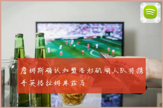 詹姆斯确认加盟洛杉矶湖人队将携手英格拉姆库兹马