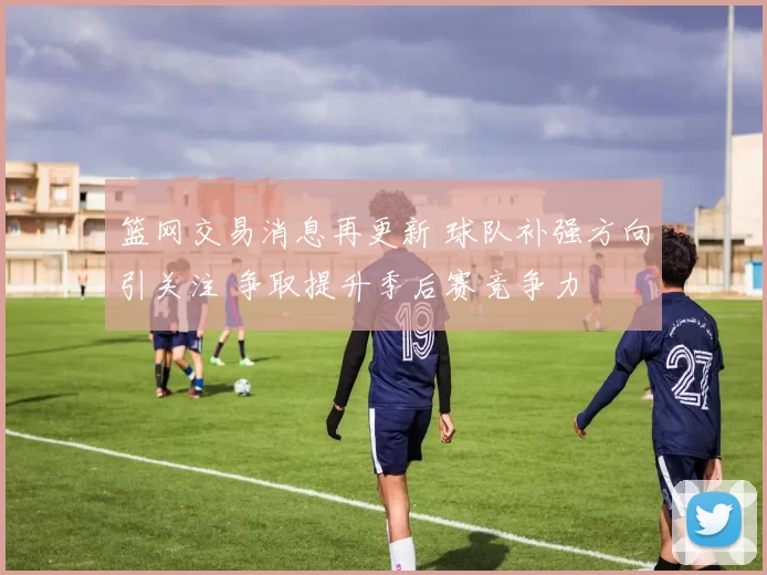 篮网交易消息再更新 球队补强方向引关注 争取提升季后赛竞争力