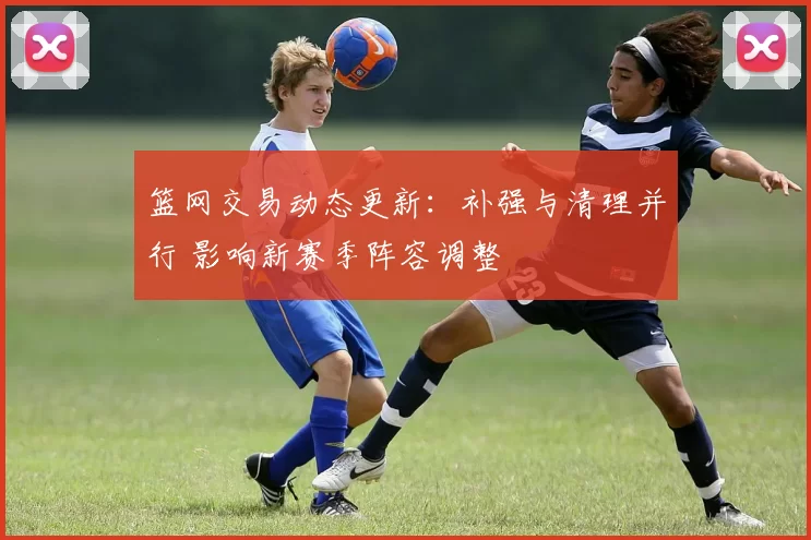 篮网交易动态更新：补强与清理并行 影响新赛季阵容调整