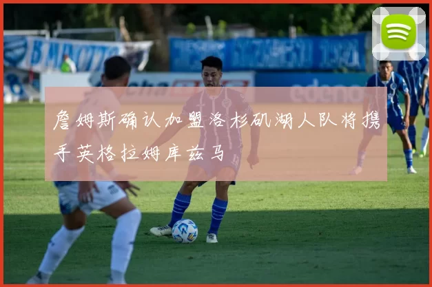 詹姆斯确认加盟洛杉矶湖人队将携手英格拉姆库兹马