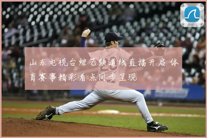 山东电视台综艺频道线直播开启 体育赛事精彩看点同步呈现