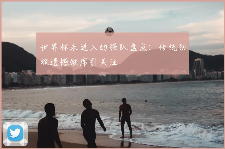 世界杯未进入的强队盘点:传统劲旅遗憾缺席引关注