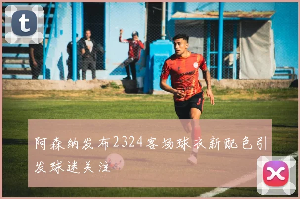 阿森纳发布2324客场球衣新配色引发球迷关注