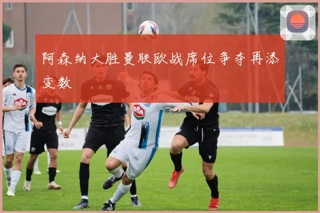 阿森纳大胜曼联欧战席位争夺再添变数