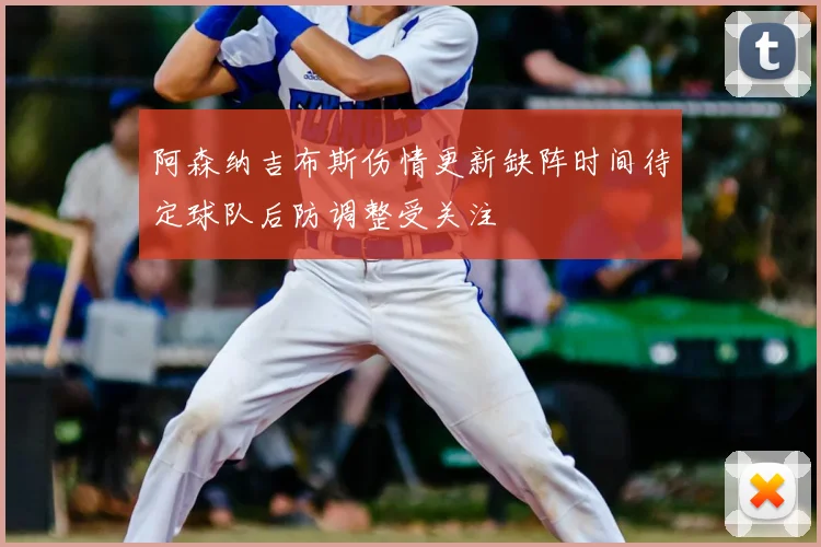 阿森纳吉布斯伤情更新缺阵时间待定球队后防调整受关注