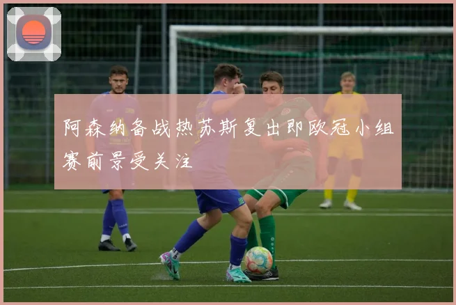 阿森纳备战热苏斯复出即欧冠小组赛前景受关注