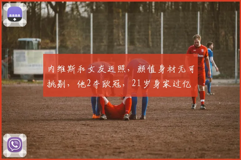 内维斯和女友近照,颜值身材无可挑剔,他2夺欧冠,21岁身家过亿